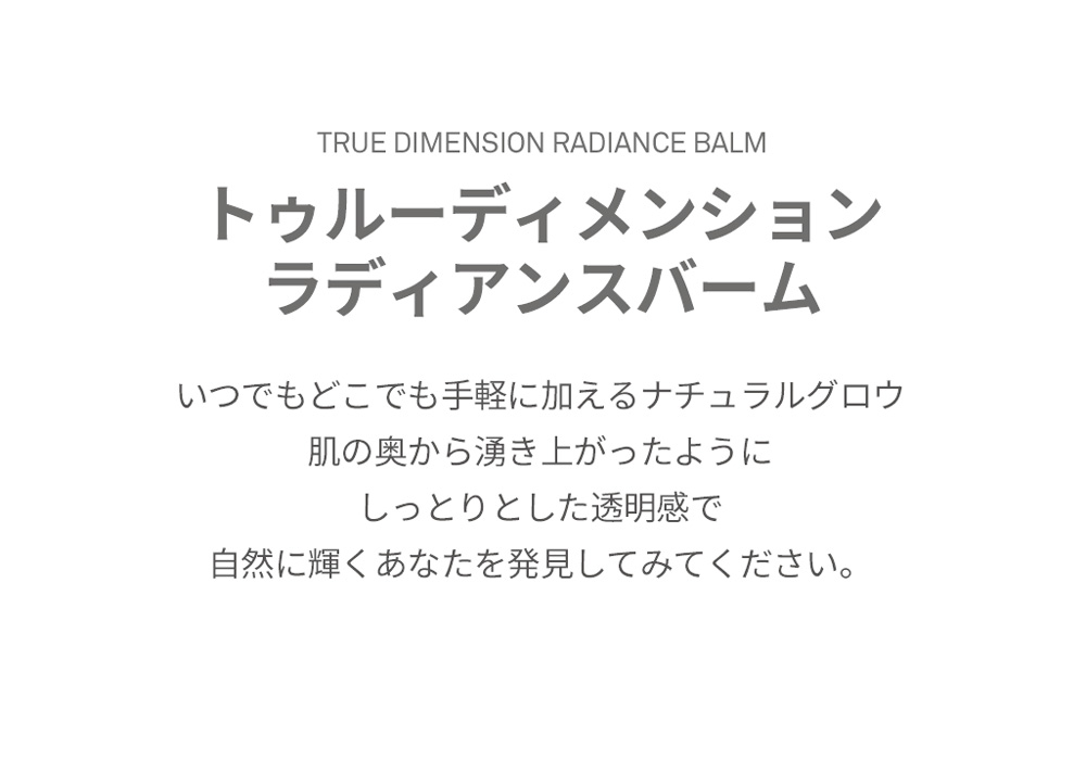 TRUE DIMENSION RADIANCE BALM トゥルーディメンション ラディアンスバーム いつでもどこでも手軽に加えるナチュラルグロウ 肌の奥から湧き上がったように しっとりとした透明感で 自然に輝くあなたを発見してみてください。