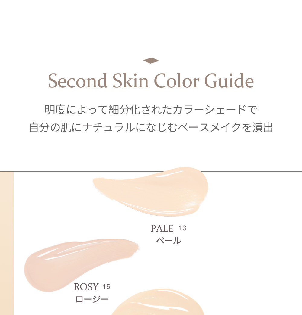 Second Skin Color Guide 明度によって細分化されたカラーシェードで 自分の肌にナチュラルになじむベースメイクを演出 PALE 13 ペール ROSY 15 ロージー 