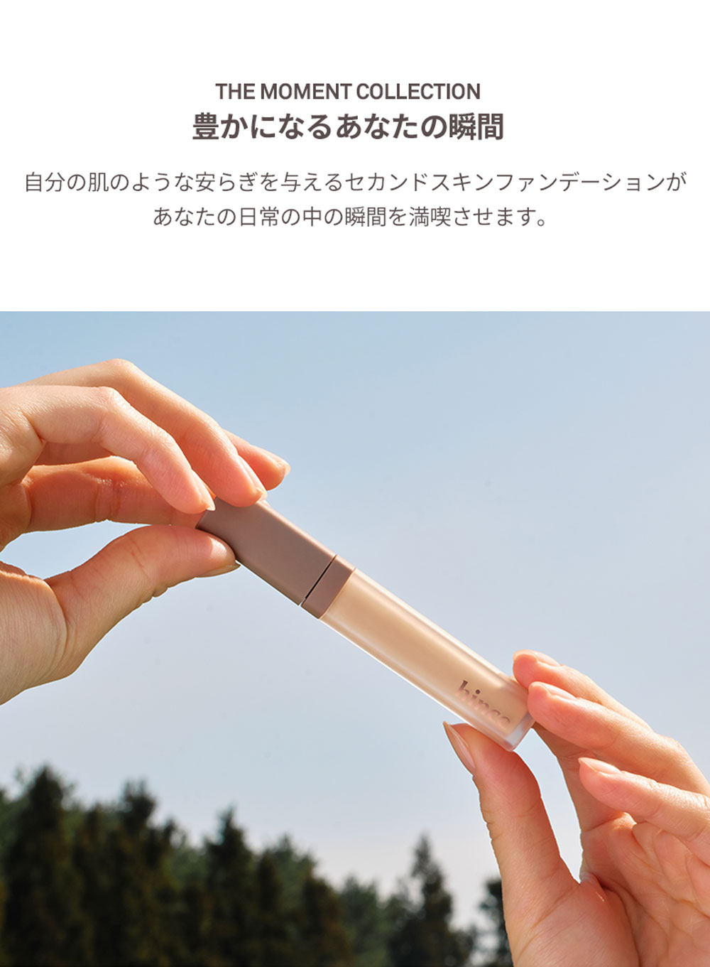 THE MOMENT COLLECTION 豊かになるあなたの瞬間 自分の肌のような安らぎを与えるセカンドスキンファンデーションが あなたの日常の中の瞬間を満喫させます。