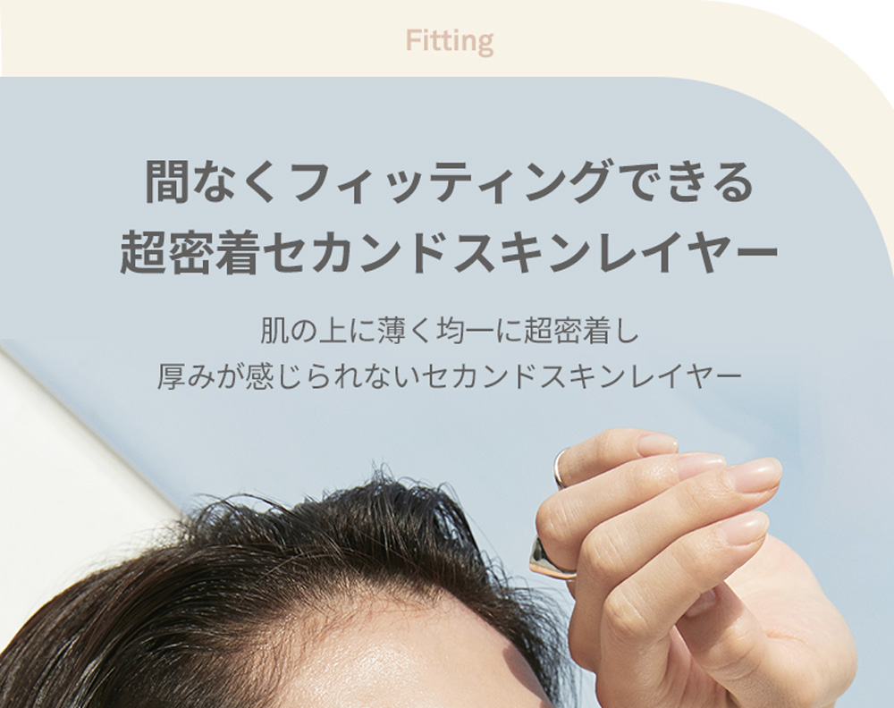 Fitting 間なくフィッティングできる 超密着セカンドスキンレイヤー 肌の上に薄く均一に超密着し 厚みが感じられないセカンドスキンレイヤー 