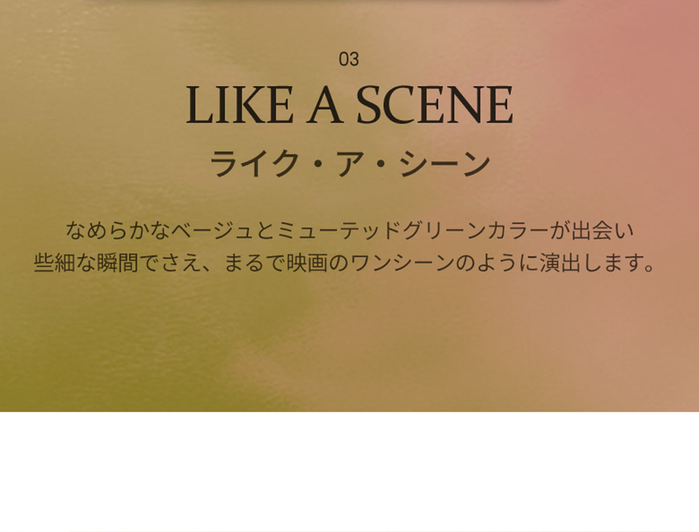 03 LIKE A SCENE ライク・ア・シーン なめらかなベージュとミューテッドグリーンカラーが出会い些細な瞬間でさえ、まるで映画のワンシーンのように演出します。