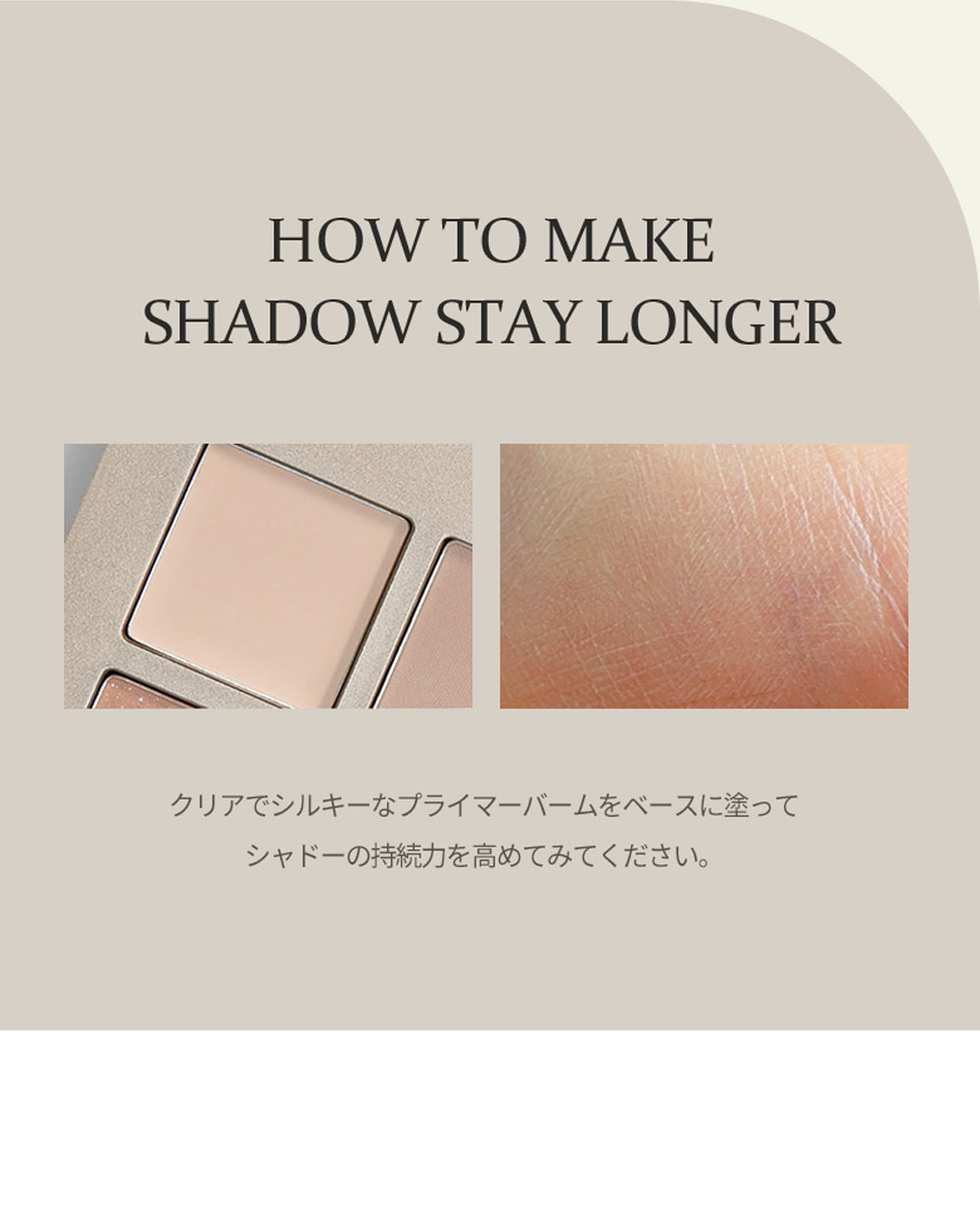 HOW TO MAKE SHADOW STAY LONGER クリアでシルキーなプライマーバームをベースに塗ってシャドーの持続力を高めてみてください。