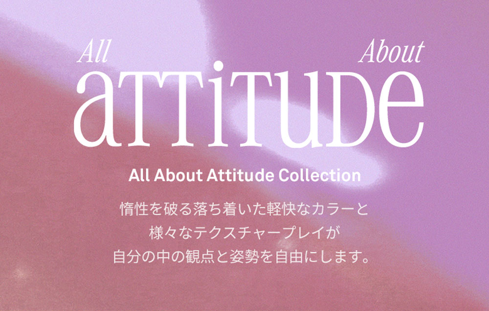 All attitude About All About Attitude Collection 惰性を破る落ち着いた軽快なカラーと様々なテクスチャープレイが自分の中の観点と姿勢を自由にします。