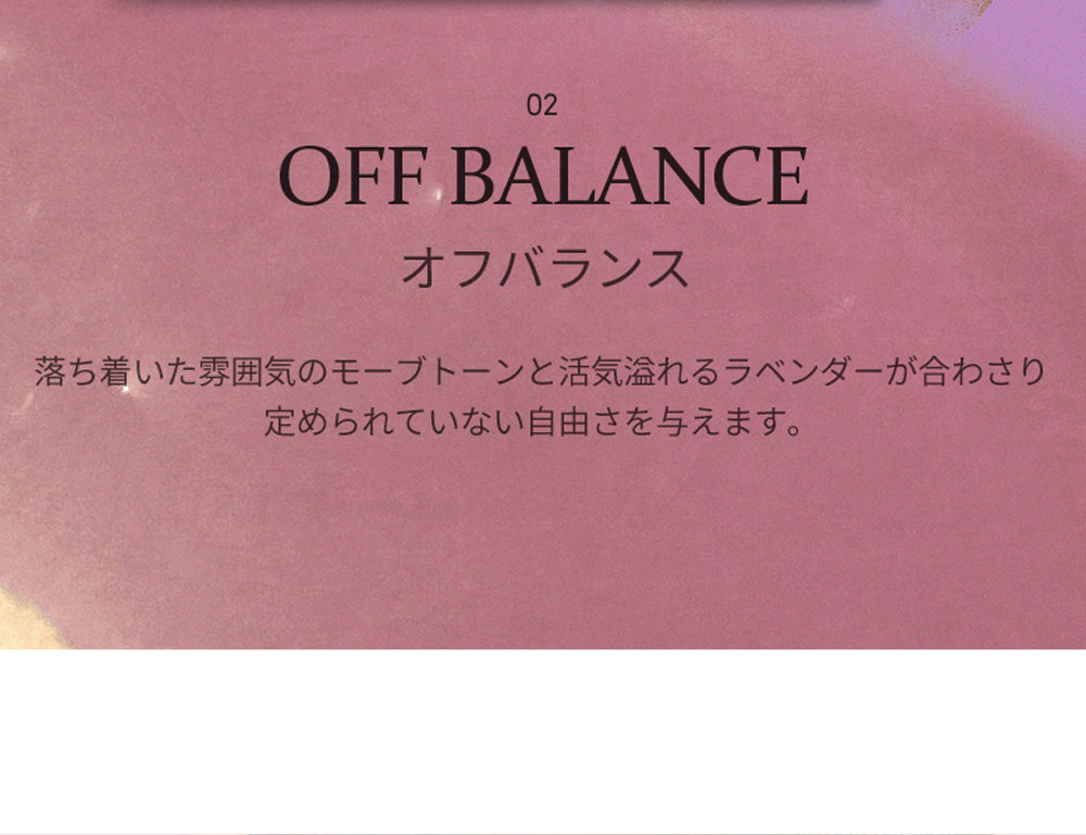 02 OFF BALANCE オフバランス 落ち着いた雰囲気のモーブトーンと活気溢れるラベンダーが合わさり定められていない自由さを与えます。