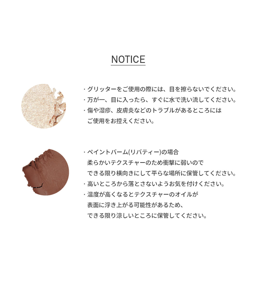 NOTICE ・グリッターをご使用の際には、目を擦らないでください。 ・ 万が一、目に入ったら、すぐに水で洗い流してください。 ・傷や湿疹、皮膚炎などのトラブルがあるところにはご使用をお控えください。・ペイントバーム(リバティー)の場合柔らかいテクスチャーのため衝撃に弱いのでできる限り横向きにして平らな場所に保管してください。 ・高いところから落とさないようお気を付けください。 ・温度が高くなるとテクスチャーのオイルが表面に浮き上がる可能性があるため、できる限り涼しいところに保管してください。