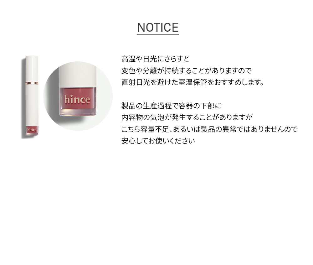 NOTICE 高温や日光にさらすと変色や分離が持続することがありますので直射日光を避けた室温保管をおすすめします。 製品の生産過程で容器の下部に内容物の気泡が発生することがありますがこちら容量不足、あるいは製品の異常ではありませんので安心してお使いください