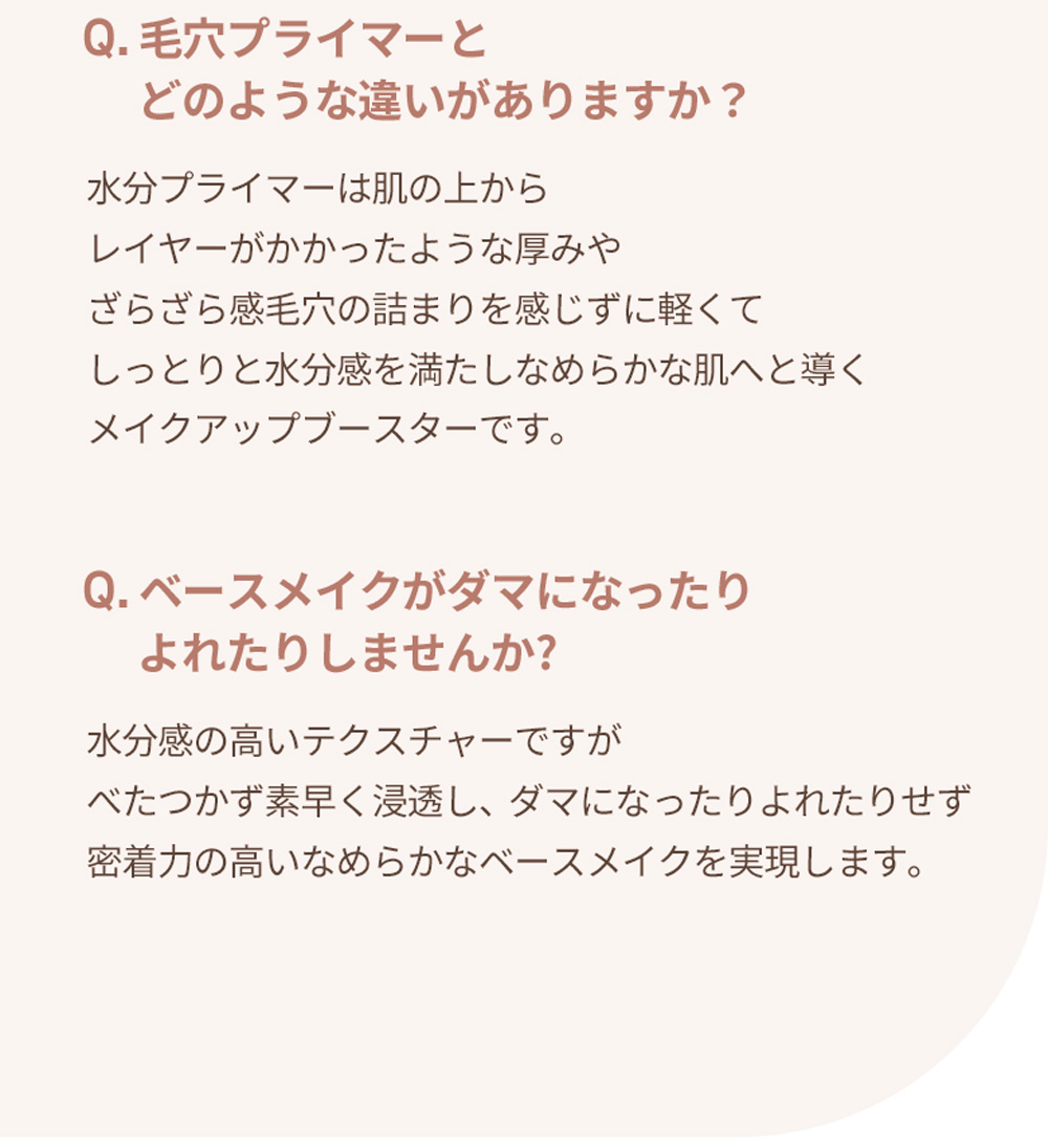 Q. 毛穴プライマーと    どのような違いがありますか？ 水分プライマーは肌の上から レイヤーがかかったような厚みや ざらざら感毛穴の詰まりを感じずに軽くて しっとりと水分感を満たしなめらかな肌へと導く メイクアップブースターです。 Q. ベースメイクがダマになったり    よれたりしませんか? 水分感の高いテクスチャーですが べたつかず素早く浸透し、ダマになったりよれたりせず 密着力の高いなめらかなベースメイクを実現します。