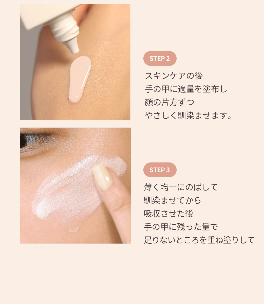 STEP 2 スキンケアの後 手の甲に適量を塗布し 顔の片方ずつ やさしく馴染ませます。 STEP 3 薄く均一にのばして 馴染ませてから 吸収させた後 手の甲に残った量で 足りないところを重ね塗りして 完成します。