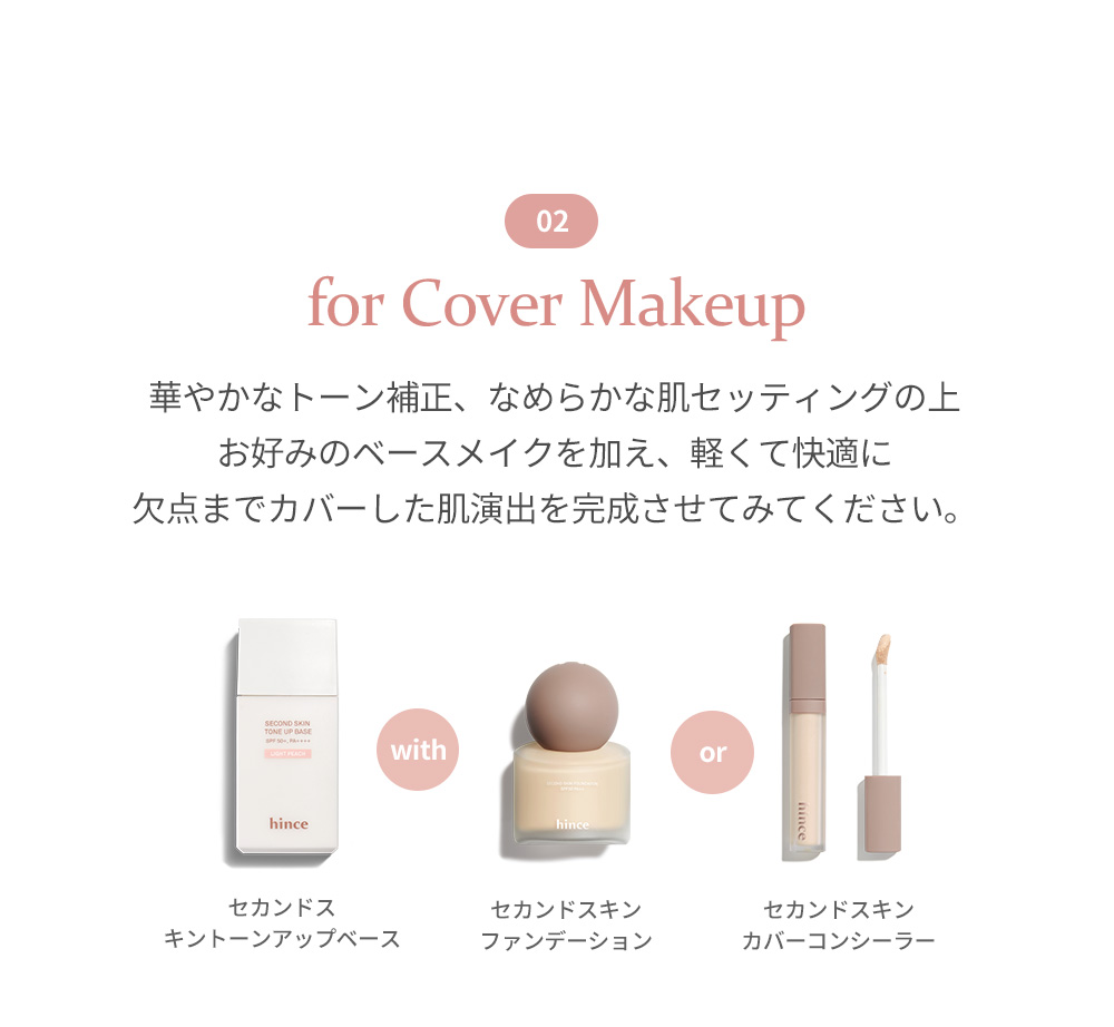 02 for Cover Makeup 華やかなトーン補正、なめらかな肌セッティングの上 お好みのベースメイクを加え、軽くて快適に 欠点までカバーした肌演出を完成させてみてください。 with or セカンドス キントーンアップベース セカンドスキン ファンデーション セカンドスキン カバーコンシーラー