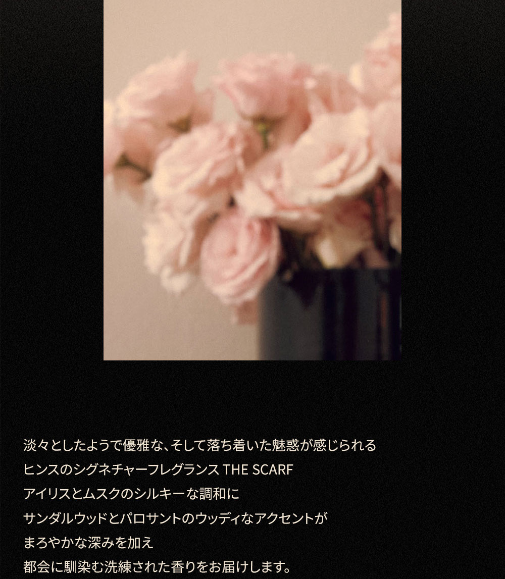 淡々としたようで優雅な、 そして落ち着いた魅惑が感じられる ヒンスのシグネチャーフレグランス THE SCARF アイリスとムスクのシルキーな調和に サンダルウッドとパロサントのウッディなアクセントが まろやかな深みを加え 都会に馴染む洗練された香りをお届けします。