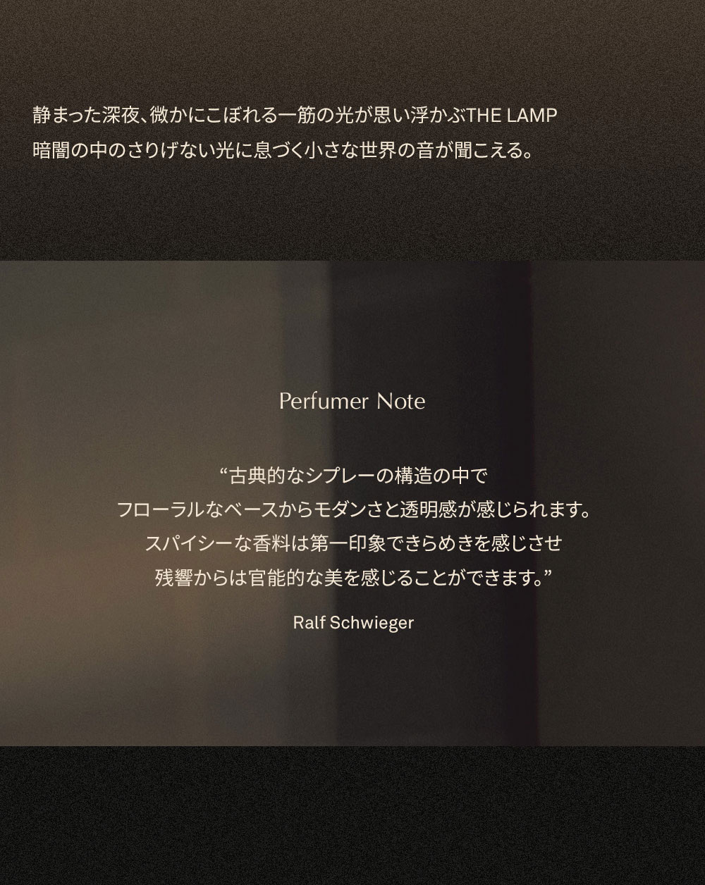 静まった深夜、微かにこぼれる一筋の光が思い浮かぶTHE LAMP 暗闇の中のさりげない光に息づく小さな世界の音が聞こえる。 Perfumer Note “古典的なシプレーの構造の中で フローラルなベースからモダンさと透明感が感じられます。 スパイシーな香料は第一印象できらめきを感じさせ 残響からは官能的な美を感じることができます。” Ralf Schwieger