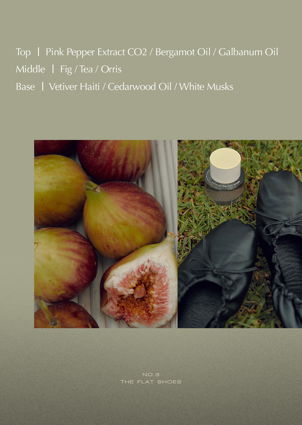 Top | Pink Pepper Extract CO2 / Bergamot Oil / Galbanum Oil Middle | Fig/Tea / Orris Base Vetiver Haiti / Cedarwood Oil / White Musks NO.3 THE FLAT SHOES