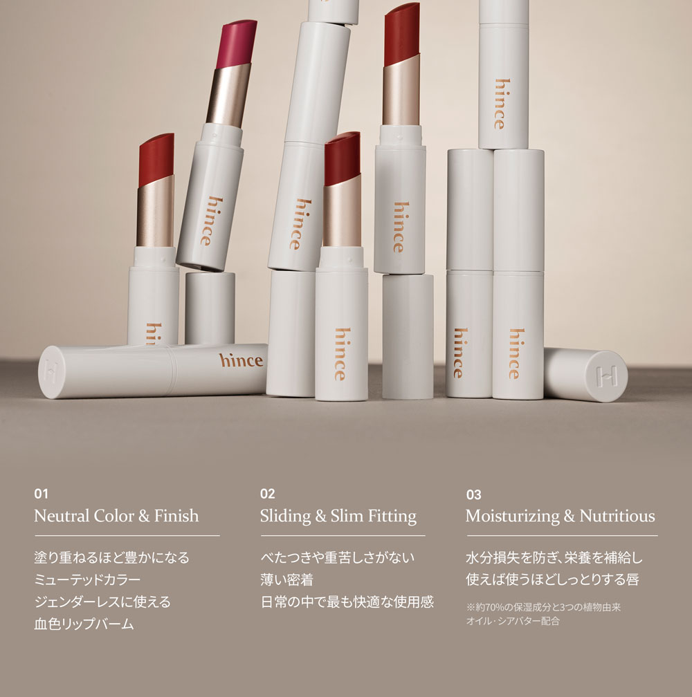01 Neutral Color & Finish 塗り重ねるほど豊かになる ミューテッドカラー ジェンダーレスに使える 血色リップバーム 02 Sliding & Slim Fitting べたつきや重苦しさがない 薄い密着 日常の中で最も快適な使用感 03 Moisturizing & Nutritious 水分損失を防ぎ、栄養を補給し使えば使うほどしっとりする唇 ※約70%の保湿成分と3つの植物由来 オイル?シアバター配合