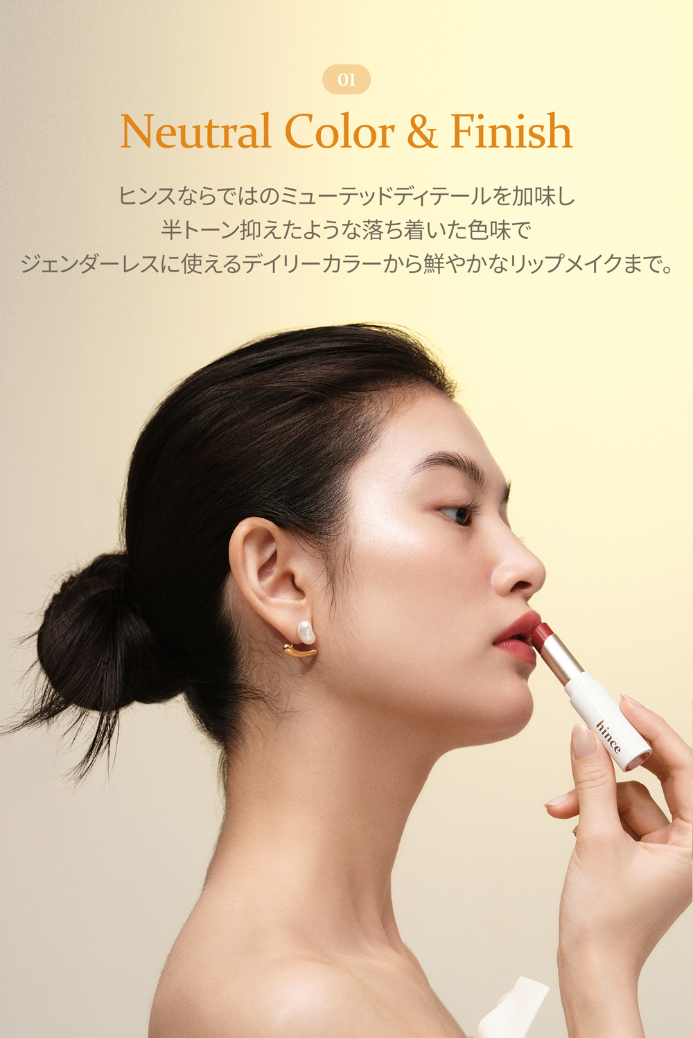 01 Neutral Color & Finish ヒンスならではのミューテッドディテールを加味し半トーン抑えたような落ち着いた色味でジェンダーレスに使えるデイリーカラーから鮮やかなリップメイクまで。