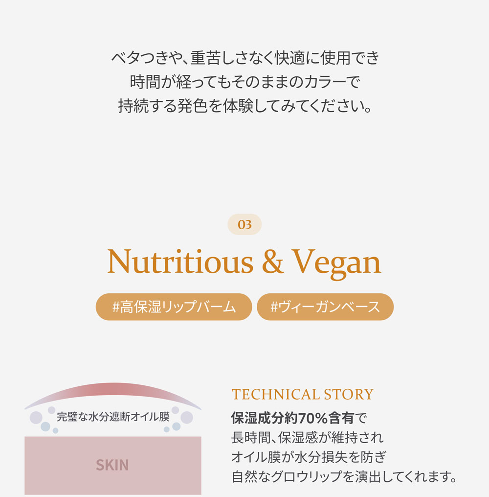 ベタつきや、重苦しさなく快適に使用でき時間が経ってもそのままのカラーで持続する発色を体験してみてください。 03 Nutritious & Vegan #高保湿リップバーム #ヴィーガンベース 完璧な水分遮断オイル膜 TECHNICAL STORY 保湿成分約70%含有で長時間、保湿感が維持されオイル膜が水分損失を防ぎ自然なグロウリップを演出してくれます。 