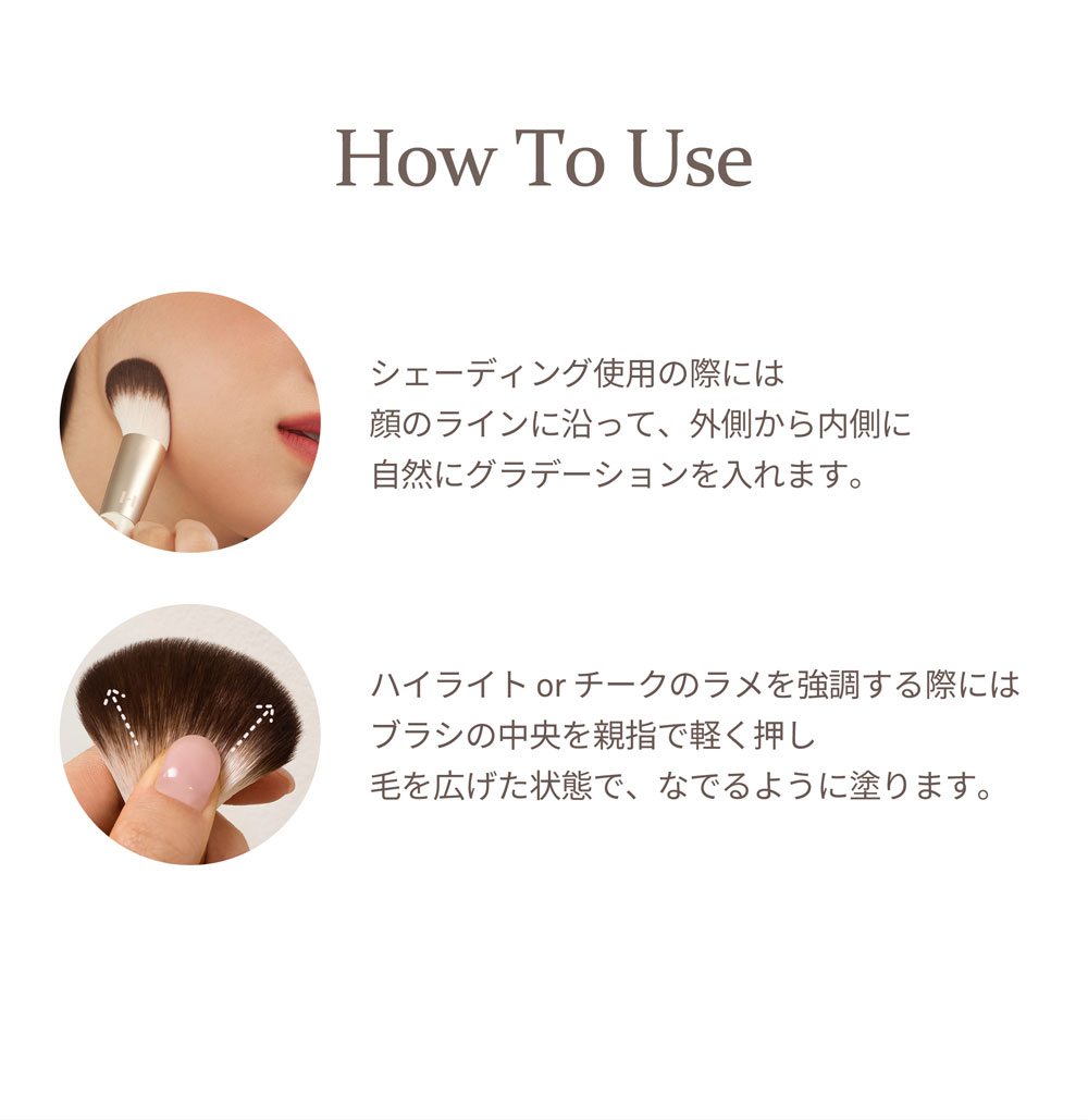 How To Use シェーディング使用の際には顔のラインに沿って、外側から内側に自然にグラデーションを入れます。 ハイライト or チークのラメを強調する際にはブラシの中央を親指で軽く押し毛を広げた状態で、なでるように塗ります。