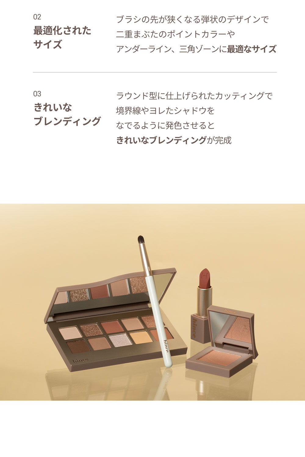 02 最適化されたサイズ ブラシの先が狭くなる弾状のデザインで二重まぶたのポイントカラーやアンダーライン、三角ゾーンに最適なサイズ 03 きれいなブレンディング ラウンド型に仕上げられたカッティングで境界線やヨレたシャドウをなでるように発色させるときれいなブレンディングが完成 