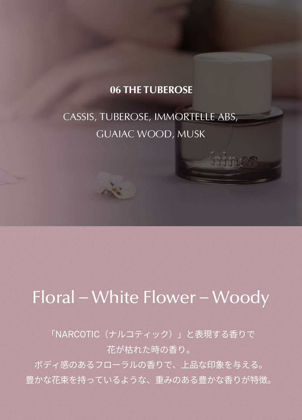 06 THE TUBEROSE  Cassis, Tuberose, Immortelle abs, Guaiac wood, Musk Floral ? White Flower ? Woody 「narcotic（ナルコティック）」と表現する香りで花が枯れた時の香り。ボディ感のあるフローラルの香りで、上品な印象を与える。豊かな花束を持っているような、重みのある豊かな香りが特徴。