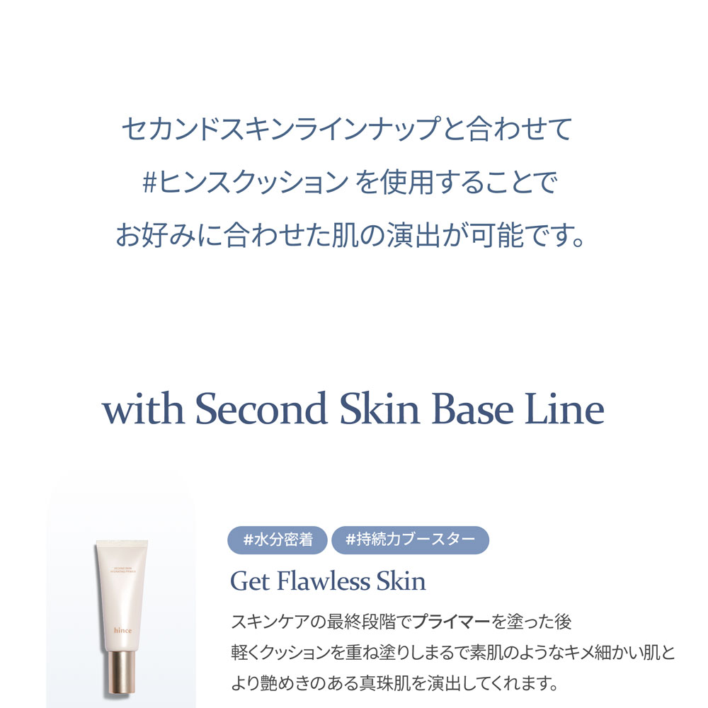 セカンドスキンラインナップと合わせて #ヒンスクッション を使用することで お好みに合わせた肌の演出が可能です。 with Second Skin Base Line #水分密着 #持続力ブースター Get Flawless Skin スキンケアの最終段階でプライマーを塗った後 軽くクッションを重ね塗りしまるで素肌のようなキメ細かい肌と より艶めきのある真珠肌を演出してくれます。