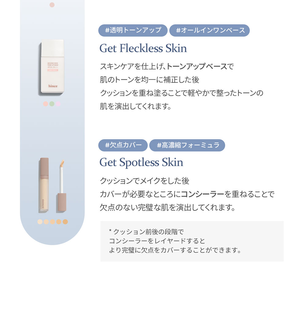#透明トーンアップ #オールインワンベース Get Fleckless Skin スキンケアを仕上げ、トーンアップベースで 肌のトーンを均一に補正した後 クッションを重ね塗ることで軽やかで整ったトーンの 肌を演出してくれます。 #欠点カバー #高濃縮フォーミュラ Get Spotless Skin クッションでメイクをした後 カバーが必要なところにコンシーラーを重ねることで 欠点のない完璧な肌を演出してくれます。 * クッション前後の段階で コンシーラーをレイヤードすると より完璧に欠点をカバーすることができます。