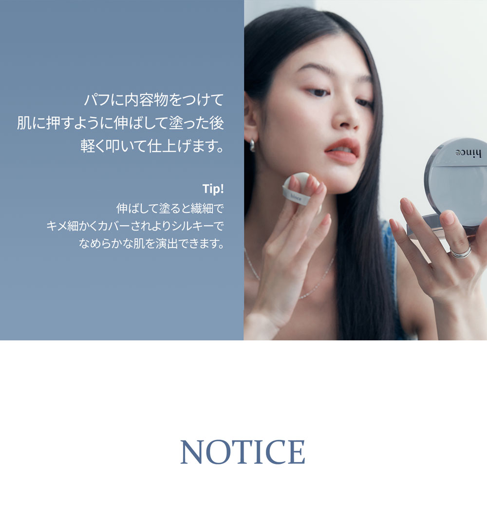 パフに内容物をつけて 肌に押すように伸ばして塗った後 軽く叩いて仕上げます。 Tip! 伸ばして塗ると繊細で キメ細かくカバーされよりシルキーで なめらかな肌を演出できます。 NOTICE