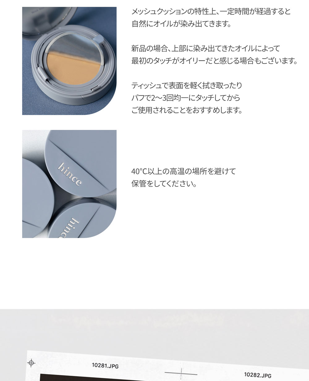 メッシュクッションの特性上、一定時間が経過すると 自然にオイルが染み出てきます。 新品の場合、上部に染み出てきたオイルによって 最初のタッチがオイリーだと感じる場合もございます。 ティッシュで表面を軽く拭き取ったり パフで2～3回均一にタッチしてから ご使用されることをおすすめします。 40℃以上の高温の場所を避けて 保管をしてください。