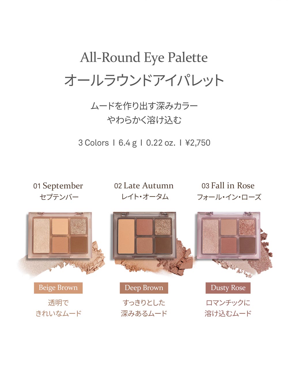 All-Round Eye Palette オールラウンドアイパレット ムードを作り出す深みカラー やわらかく溶け込む 3 Colors 6.4g 0.22 oz. ?2,750 01 September セプテンバー 02 Late Autumn レイトオータム 03 Fall in Rose フォール・イン・ローズ Beige Brown 透明できれいなムード Deep Brown すっきりとした深みあるムード Dusty Rose ロマンチックに溶け込むムード