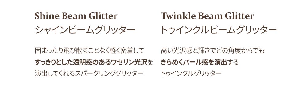 Shine Beam Glitter シャインビームグリッター 固まったり飛び散ることなく軽く密着して すっきりとした透明感のあるワセリン光沢を 演出してくれるスパークリンググリッター Twinkle Beam Glitter トゥインクルビームグリッター 高い光沢感と輝きでどの角度からでも きらめくパール感を演出する トゥインクルグリッター