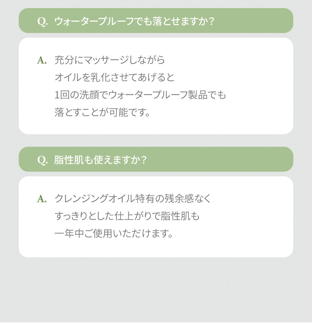 Q. ウォータープルーフでも落とせますか? A. 充分にマッサージしながら オイルを乳化させてあげると 1回の洗顔でウォータープルーフ製品でも 落とすことが可能です。 Q. 脂性肌も使えますか? A. クレンジングオイル特有の残余感なく すっきりとした仕上がりで脂性肌も 一年中ご使用いただけます。
