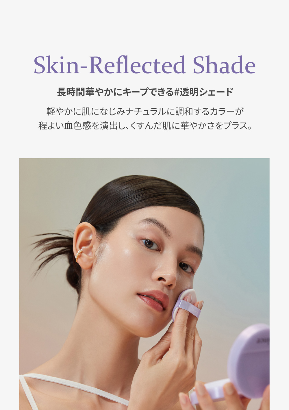Skin-Reflected Shade 長時間華やかにキープできる#透明シェード
軽やかに肌になじみナチュラルに調和するカラーが
程よい血色感を演出し、くすんだ肌に華やかさをプラス。 