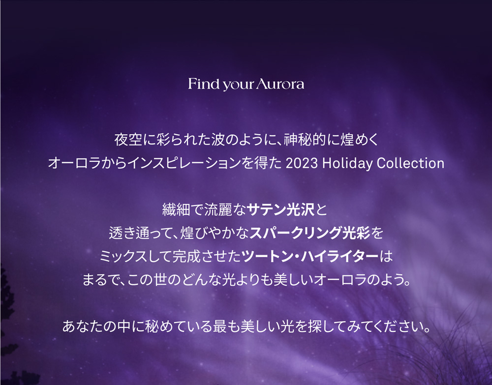  Find your Aurora 夜空に彩られた波のように、神秘的に煌めく オーロラからインスピレーションを得た 2023 Holiday Collection 繊細で流麗なサテン光沢と 透き通って、煌びやかなスパークリング光彩を ミックスして完成させたツートン・ハイライターは まるで、この世のどんな光よりも美しいオーロラのよう。 あなたの中に秘めている最も美しい光を探してみてください。